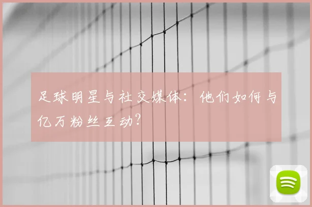 足球明星与社交媒体:他们如何与亿万粉丝互动?