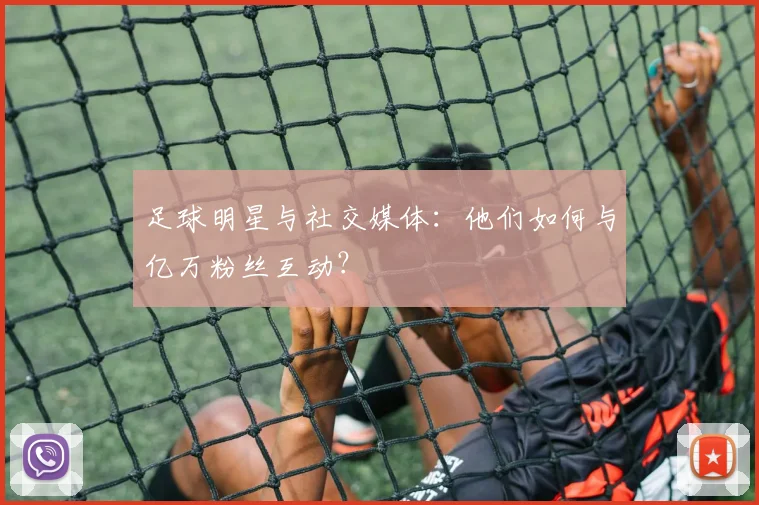 足球明星与社交媒体：他们如何与亿万粉丝互动？
