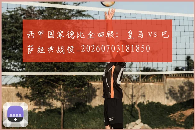 西甲国家德比全回顾：皇马 vs 巴萨经典战役_20260703181850