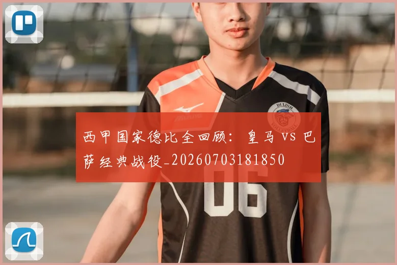 西甲国家德比全回顾：皇马 vs 巴萨经典战役_20260703181850