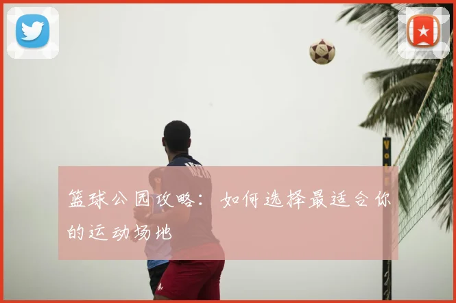 篮球公园攻略：如何选择最适合你的运动场地