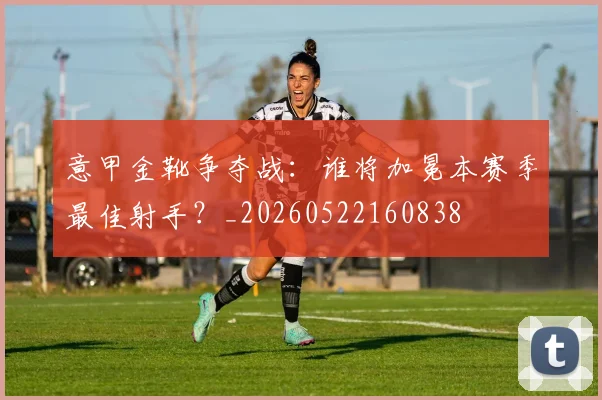意甲金靴争夺战：谁将加冕本赛季最佳射手？_20260522160838