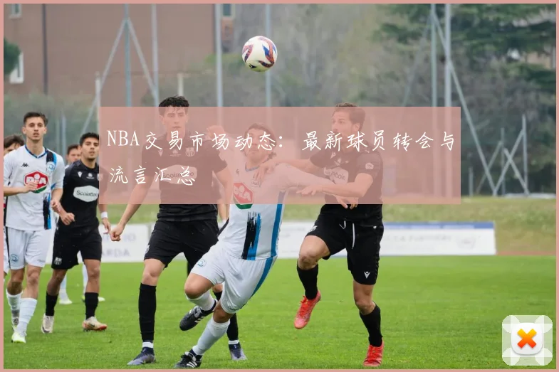 NBA交易市场动态：最新球员转会与流言汇总