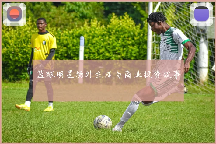 篮球明星场外生活与商业投资故事