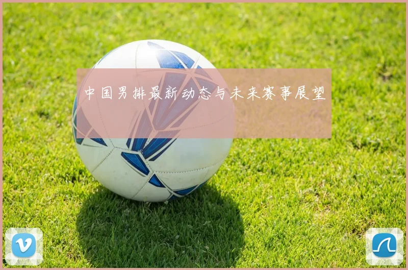 中国男排最新动态与未来赛事展望